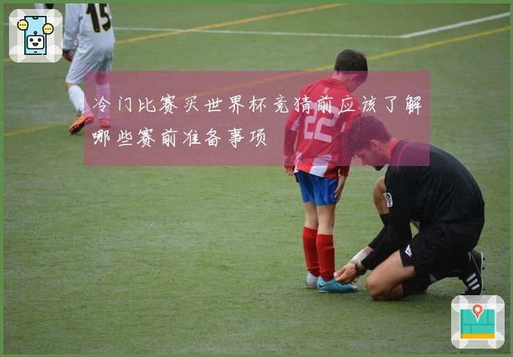 冷门比赛买世界杯竞猜前应该了解哪些赛前准备事项