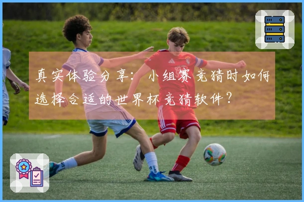 真实体验分享：小组赛竞猜时如何选择合适的世界杯竞猜软件？