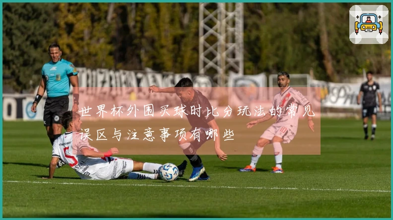 世界杯外围买球时比分玩法的常见误区与注意事项有哪些