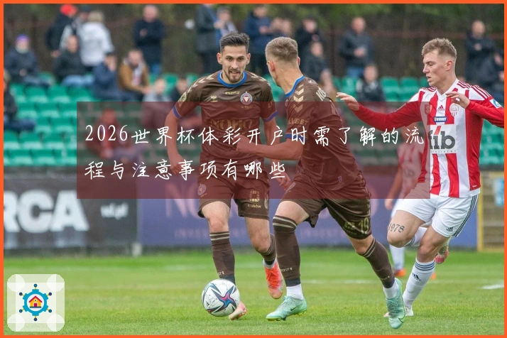 2026世界杯体彩开户时需了解的流程与注意事项有哪些
