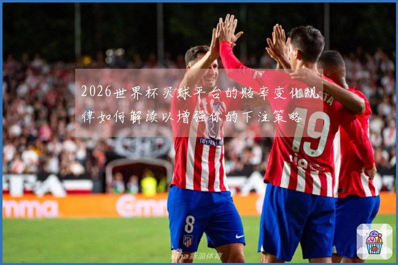 2026世界杯买球平台的赔率变化规律如何解读以增强你的下注策略