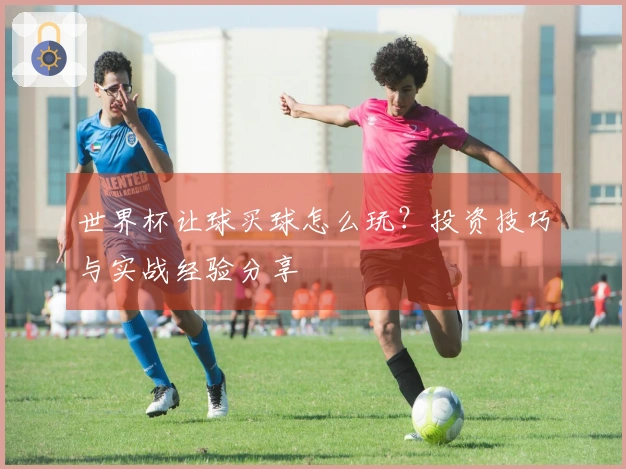 世界杯让球买球怎么玩？投资技巧与实战经验分享