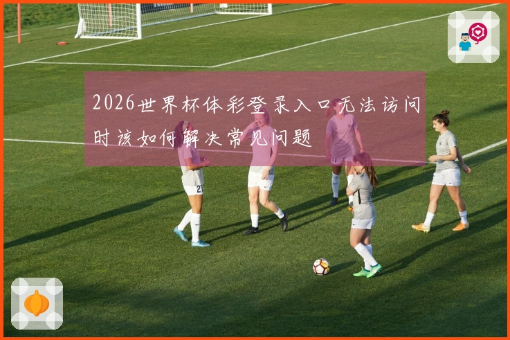 2026世界杯体彩登录入口无法访问时该如何解决常见问题