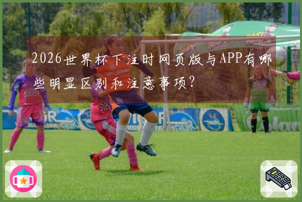 2026世界杯下注时网页版与APP有哪些明显区别和注意事项？