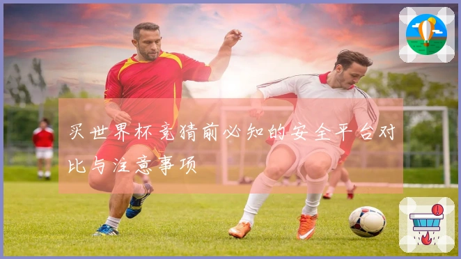 买世界杯竞猜前必知的安全平台对比与注意事项